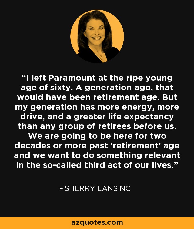 I left Paramount at the ripe young age of sixty. A generation ago, that would have been retirement age. But my generation has more energy, more drive, and a greater life expectancy than any group of retirees before us. We are going to be here for two decades or more past 'retirement' age and we want to do something relevant in the so-called third act of our lives. - Sherry Lansing