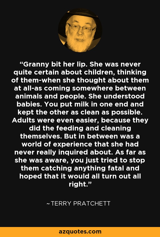 Granny bit her lip. She was never quite certain about children, thinking of them-when she thought about them at all-as coming somewhere between animals and people. She understood babies. You put milk in one end and kept the other as clean as possible. Adults were even easier, because they did the feeding and cleaning themselves. But in between was a world of experience that she had never really inquired about. As far as she was aware, you just tried to stop them catching anything fatal and hoped that it would all turn out all right. - Terry Pratchett