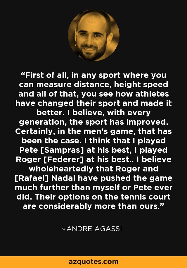First of all, in any sport where you can measure distance, height speed and all of that, you see how athletes have changed their sport and made it better. I believe, with every generation, the sport has improved. Certainly, in the men's game, that has been the case. I think that I played Pete [Sampras] at his best, I played Roger [Federer] at his best.. I believe wholeheartedly that Roger and [Rafael] Nadal have pushed the game much further than myself or Pete ever did. Their options on the tennis court are considerably more than ours. - Andre Agassi