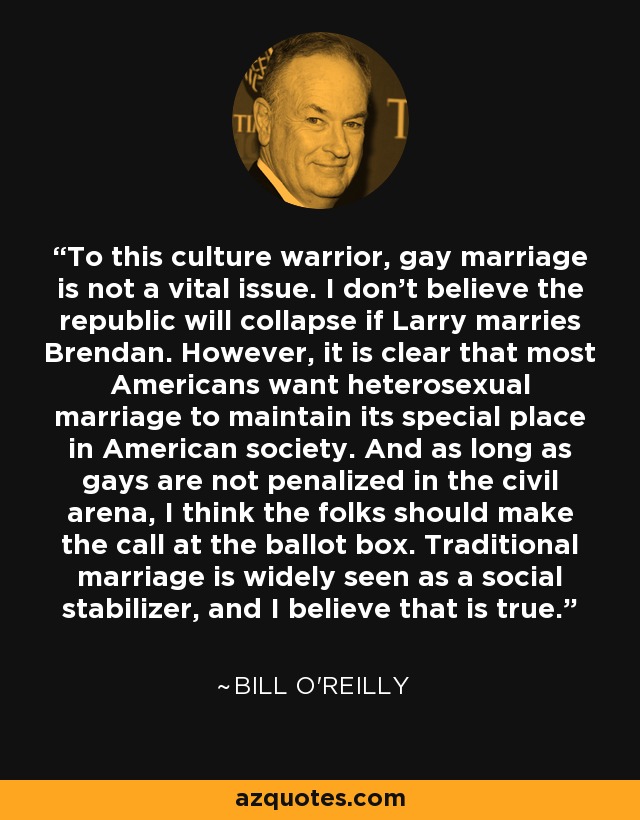 To this culture warrior, gay marriage is not a vital issue. I don't believe the republic will collapse if Larry marries Brendan. However, it is clear that most Americans want heterosexual marriage to maintain its special place in American society. And as long as gays are not penalized in the civil arena, I think the folks should make the call at the ballot box. Traditional marriage is widely seen as a social stabilizer, and I believe that is true. - Bill O'Reilly