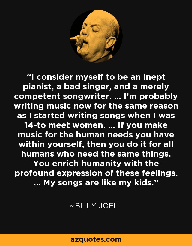 I consider myself to be an inept pianist, a bad singer, and a merely competent songwriter. ... I'm probably writing music now for the same reason as I started writing songs when I was 14-to meet women. ... If you make music for the human needs you have within yourself, then you do it for all humans who need the same things. You enrich humanity with the profound expression of these feelings. ... My songs are like my kids. - Billy Joel