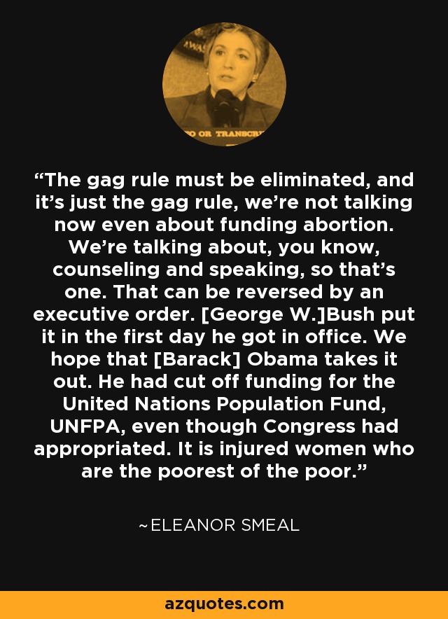The gag rule must be eliminated, and it's just the gag rule, we're not talking now even about funding abortion. We're talking about, you know, counseling and speaking, so that's one. That can be reversed by an executive order. [George W.]Bush put it in the first day he got in office. We hope that [Barack] Obama takes it out. He had cut off funding for the United Nations Population Fund, UNFPA, even though Congress had appropriated. It is injured women who are the poorest of the poor. - Eleanor Smeal