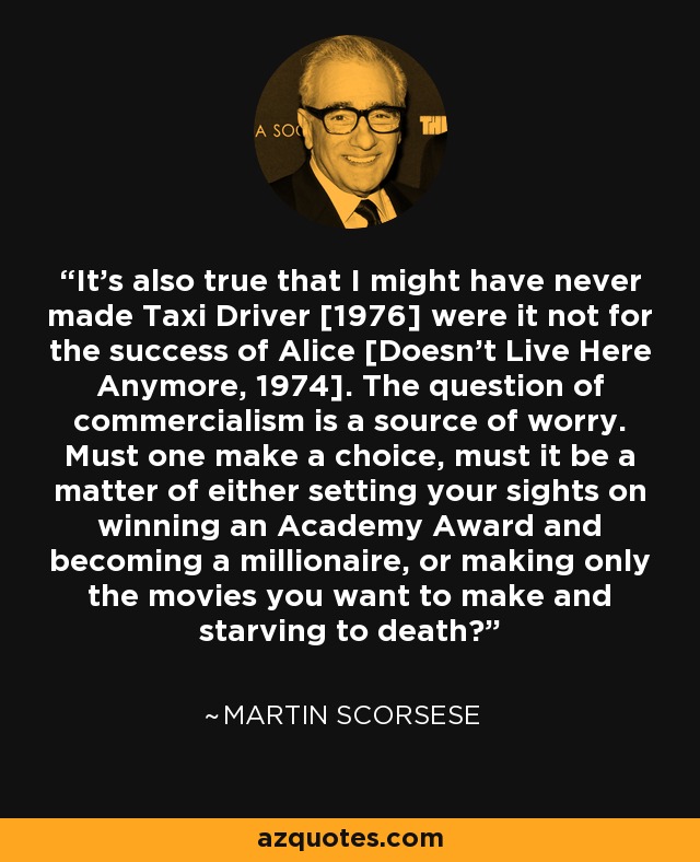 It’s also true that I might have never made Taxi Driver [1976] were it not for the success of Alice [Doesn’t Live Here Anymore, 1974]. The question of commercialism is a source of worry. Must one make a choice, must it be a matter of either setting your sights on winning an Academy Award and becoming a millionaire, or making only the movies you want to make and starving to death? - Martin Scorsese