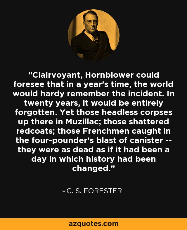 Clairvoyant, Hornblower could foresee that in a year's time, the world would hardy remember the incident. In twenty years, it would be entirely forgotten. Yet those headless corpses up there in Muzillac; those shattered redcoats; those Frenchmen caught in the four-pounder's blast of canister -- they were as dead as if it had been a day in which history had been changed. - C. S. Forester