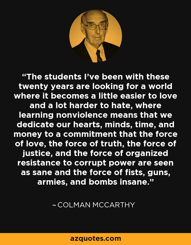 The students I've been with these twenty years are looking for a world where it becomes a little easier to love and a lot harder to hate, where learning nonviolence means that we dedicate our hearts, minds, time, and money to a commitment that the force of love, the force of truth, the force of justice, and the force of organized resistance to corrupt power are seen as sane and the force of fists, guns, armies, and bombs insane. - Colman McCarthy