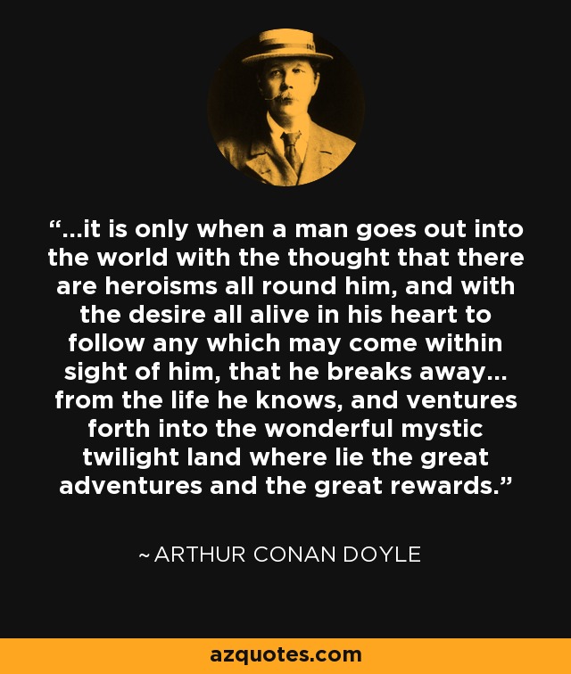 ...it is only when a man goes out into the world with the thought that there are heroisms all round him, and with the desire all alive in his heart to follow any which may come within sight of him, that he breaks away... from the life he knows, and ventures forth into the wonderful mystic twilight land where lie the great adventures and the great rewards. - Arthur Conan Doyle