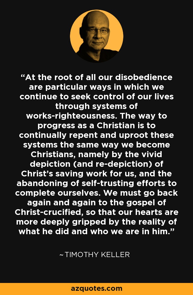 At the root of all our disobedience are particular ways in which we continue to seek control of our lives through systems of works-righteousness. The way to progress as a Christian is to continually repent and uproot these systems the same way we become Christians, namely by the vivid depiction (and re-depiction) of Christ’s saving work for us, and the abandoning of self-trusting efforts to complete ourselves. We must go back again and again to the gospel of Christ-crucified, so that our hearts are more deeply gripped by the reality of what he did and who we are in him. - Timothy Keller