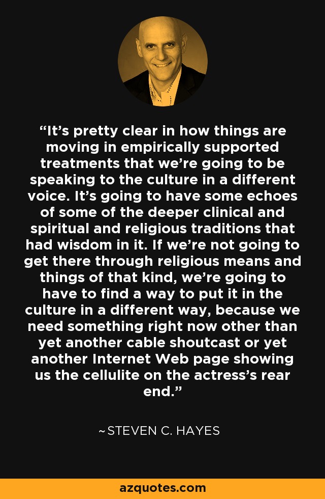 It's pretty clear in how things are moving in empirically supported treatments that we're going to be speaking to the culture in a different voice. It's going to have some echoes of some of the deeper clinical and spiritual and religious traditions that had wisdom in it. If we're not going to get there through religious means and things of that kind, we're going to have to find a way to put it in the culture in a different way, because we need something right now other than yet another cable shoutcast or yet another Internet Web page showing us the cellulite on the actress's rear end. - Steven C. Hayes