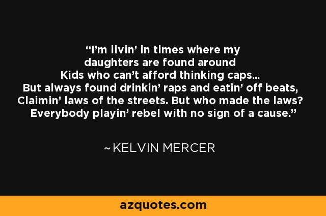 I'm livin' in times where my daughters are found around Kids who can't afford thinking caps... But always found drinkin' raps and eatin' off beats, Claimin' laws of the streets. But who made the laws? Everybody playin' rebel with no sign of a cause. - Kelvin Mercer