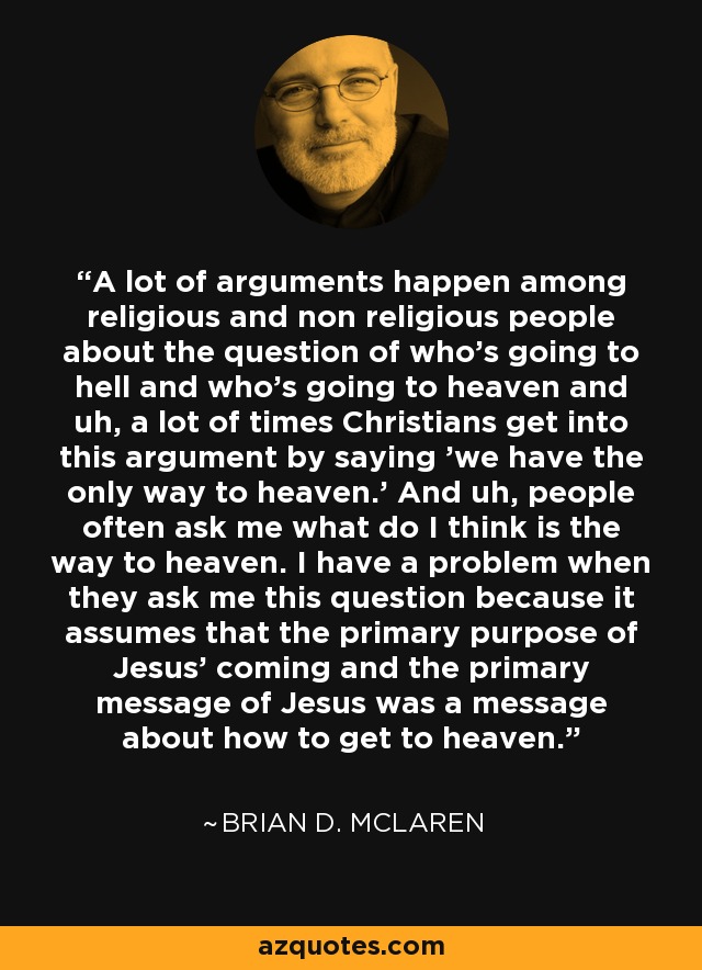 A lot of arguments happen among religious and non religious people about the question of who's going to hell and who's going to heaven and uh, a lot of times Christians get into this argument by saying 'we have the only way to heaven.' And uh, people often ask me what do I think is the way to heaven. I have a problem when they ask me this question because it assumes that the primary purpose of Jesus' coming and the primary message of Jesus was a message about how to get to heaven. - Brian D. McLaren