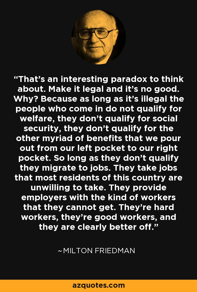 That's an interesting paradox to think about. Make it legal and it's no good. Why? Because as long as it's illegal the people who come in do not qualify for welfare, they don't qualify for social security, they don't qualify for the other myriad of benefits that we pour out from our left pocket to our right pocket. So long as they don't qualify they migrate to jobs. They take jobs that most residents of this country are unwilling to take. They provide employers with the kind of workers that they cannot get. They're hard workers, they're good workers, and they are clearly better off. - Milton Friedman