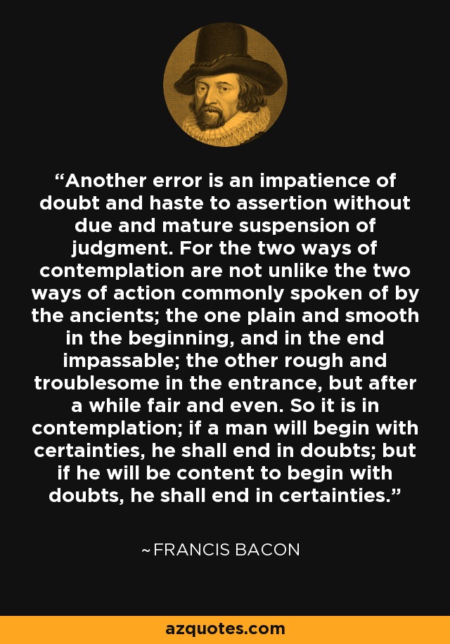 Another error is an impatience of doubt and haste to assertion without due and mature suspension of judgment. For the two ways of contemplation are not unlike the two ways of action commonly spoken of by the ancients; the one plain and smooth in the beginning, and in the end impassable; the other rough and troublesome in the entrance, but after a while fair and even. So it is in contemplation; if a man will begin with certainties, he shall end in doubts; but if he will be content to begin with doubts, he shall end in certainties. - Francis Bacon