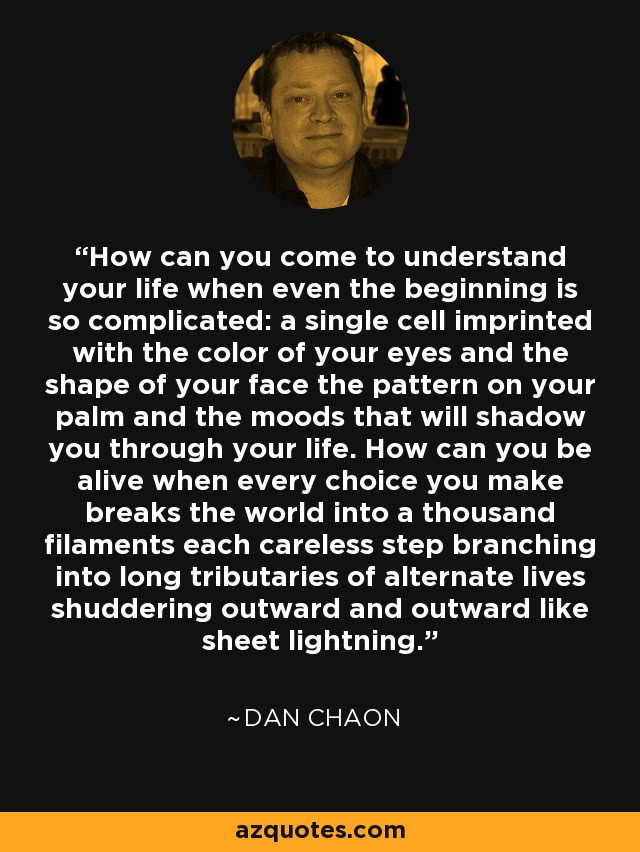 How can you come to understand your life when even the beginning is so complicated: a single cell imprinted with the color of your eyes and the shape of your face the pattern on your palm and the moods that will shadow you through your life. How can you be alive when every choice you make breaks the world into a thousand filaments each careless step branching into long tributaries of alternate lives shuddering outward and outward like sheet lightning. - Dan Chaon