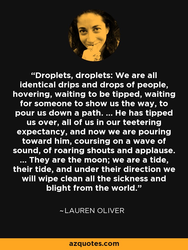 Droplets, droplets: We are all identical drips and drops of people, hovering, waiting to be tipped, waiting for someone to show us the way, to pour us down a path. ... He has tipped us over, all of us in our teetering expectancy, and now we are pouring toward him, coursing on a wave of sound, of roaring shouts and applause. ... They are the moon; we are a tide, their tide, and under their direction we will wipe clean all the sickness and blight from the world. - Lauren Oliver