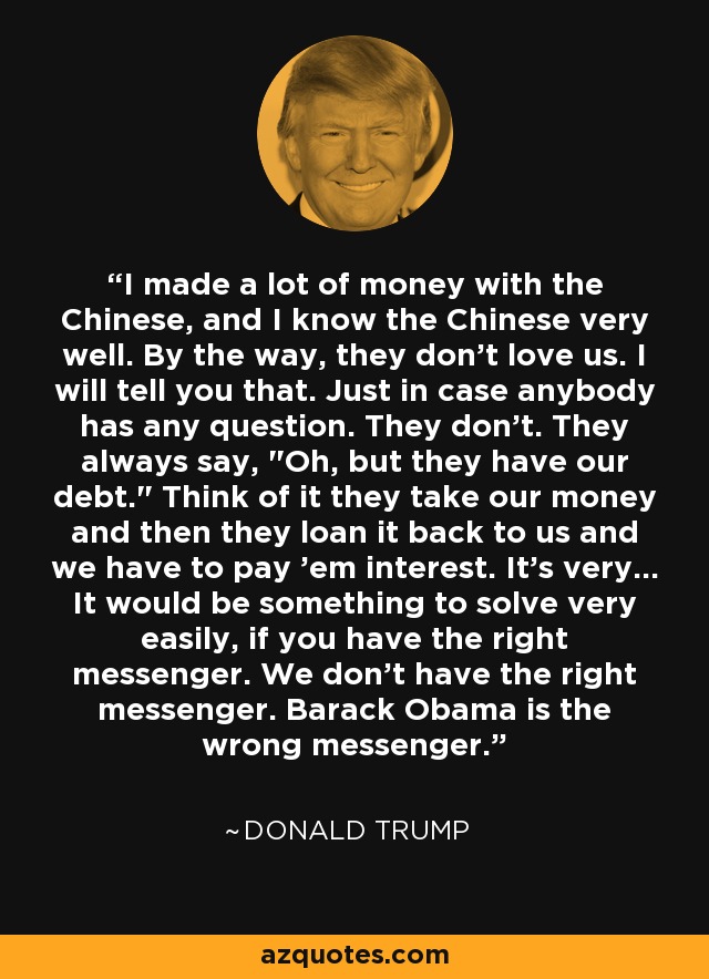 I made a lot of money with the Chinese, and I know the Chinese very well. By the way, they don't love us. I will tell you that. Just in case anybody has any question. They don't. They always say, 