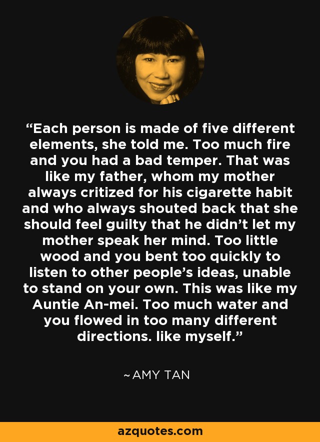 Each person is made of five different elements, she told me. Too much fire and you had a bad temper. That was like my father, whom my mother always critized for his cigarette habit and who always shouted back that she should feel guilty that he didn't let my mother speak her mind. Too little wood and you bent too quickly to listen to other people's ideas, unable to stand on your own. This was like my Auntie An-mei. Too much water and you flowed in too many different directions. like myself. - Amy Tan