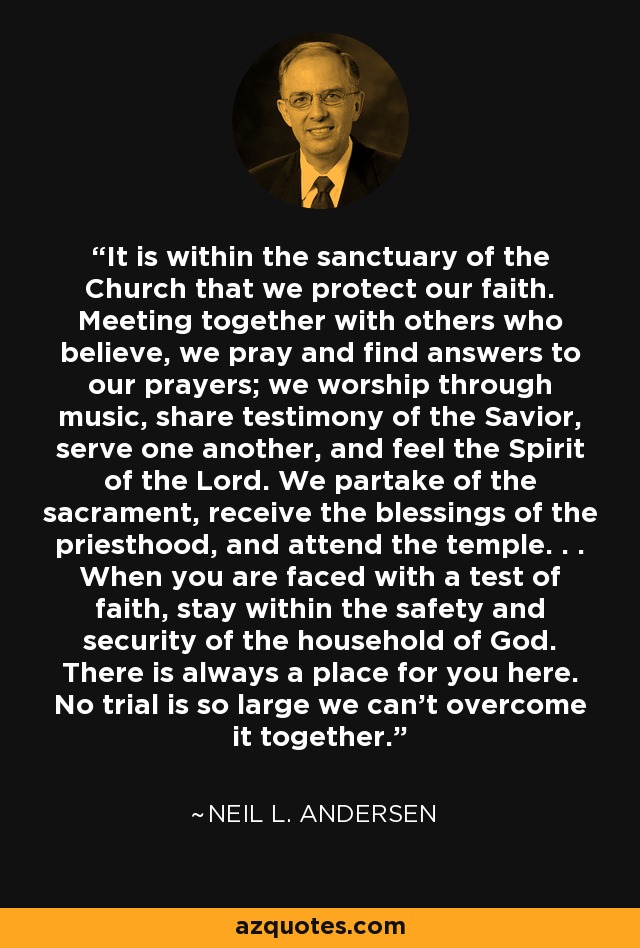 It is within the sanctuary of the Church that we protect our faith. Meeting together with others who believe, we pray and find answers to our prayers; we worship through music, share testimony of the Savior, serve one another, and feel the Spirit of the Lord. We partake of the sacrament, receive the blessings of the priesthood, and attend the temple. . . When you are faced with a test of faith, stay within the safety and security of the household of God. There is always a place for you here. No trial is so large we can't overcome it together. - Neil L. Andersen