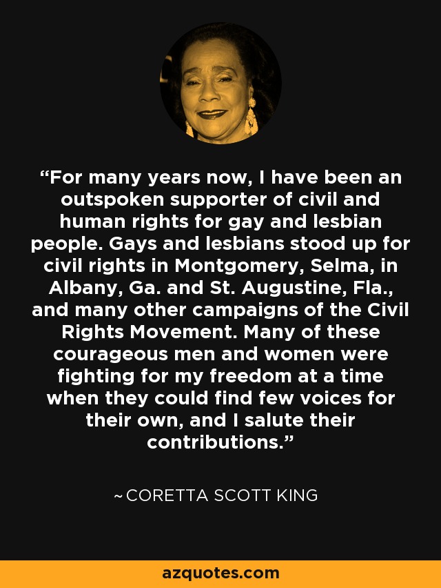 For many years now, I have been an outspoken supporter of civil and human rights for gay and lesbian people. Gays and lesbians stood up for civil rights in Montgomery, Selma, in Albany, Ga. and St. Augustine, Fla., and many other campaigns of the Civil Rights Movement. Many of these courageous men and women were fighting for my freedom at a time when they could find few voices for their own, and I salute their contributions. - Coretta Scott King