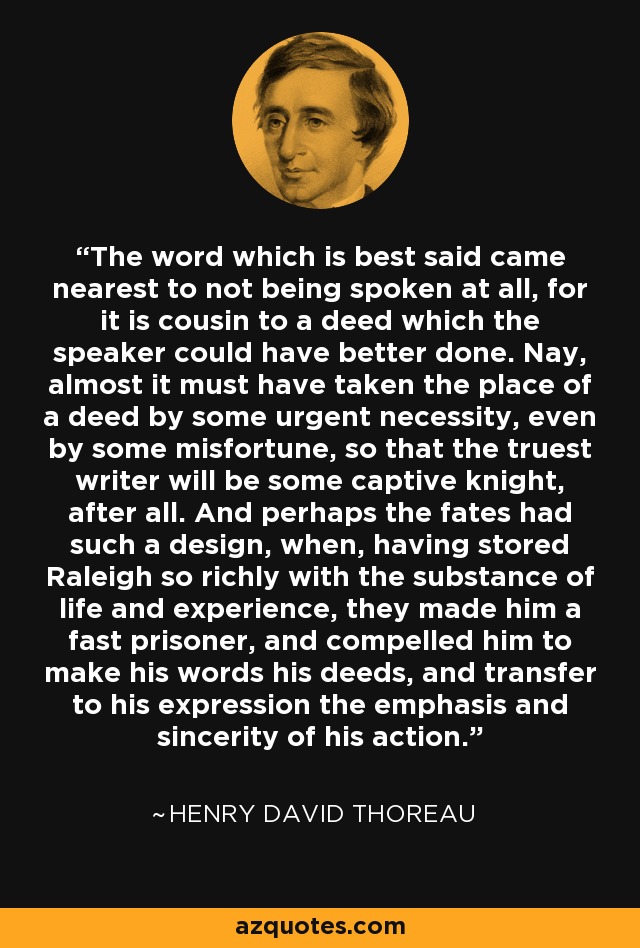 The word which is best said came nearest to not being spoken at all, for it is cousin to a deed which the speaker could have better done. Nay, almost it must have taken the place of a deed by some urgent necessity, even by some misfortune, so that the truest writer will be some captive knight, after all. And perhaps the fates had such a design, when, having stored Raleigh so richly with the substance of life and experience, they made him a fast prisoner, and compelled him to make his words his deeds, and transfer to his expression the emphasis and sincerity of his action. - Henry David Thoreau