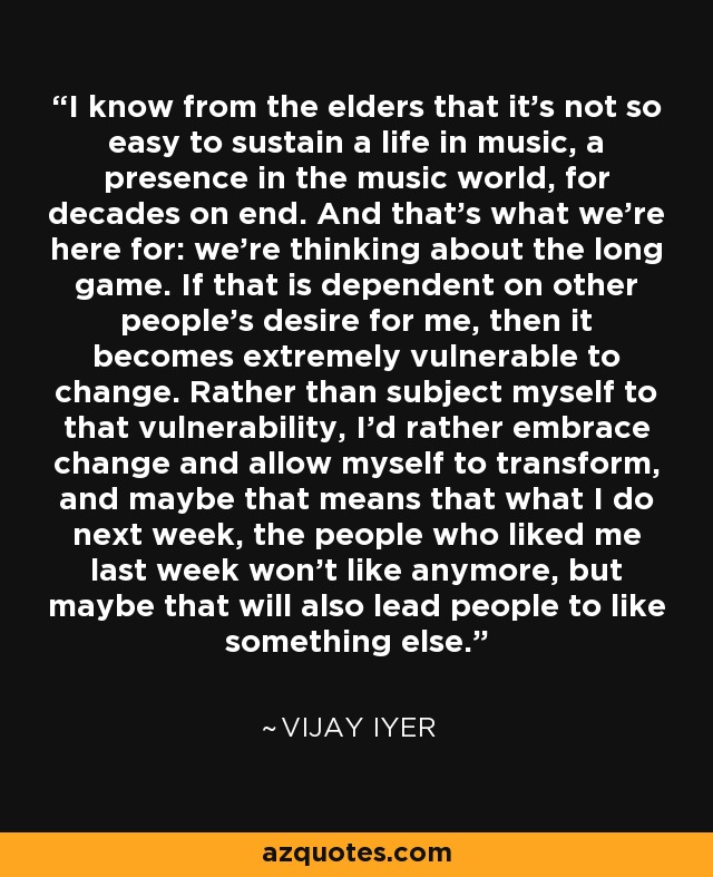 I know from the elders that it's not so easy to sustain a life in music, a presence in the music world, for decades on end. And that's what we're here for: we're thinking about the long game. If that is dependent on other people's desire for me, then it becomes extremely vulnerable to change. Rather than subject myself to that vulnerability, I'd rather embrace change and allow myself to transform, and maybe that means that what I do next week, the people who liked me last week won't like anymore, but maybe that will also lead people to like something else. - Vijay Iyer