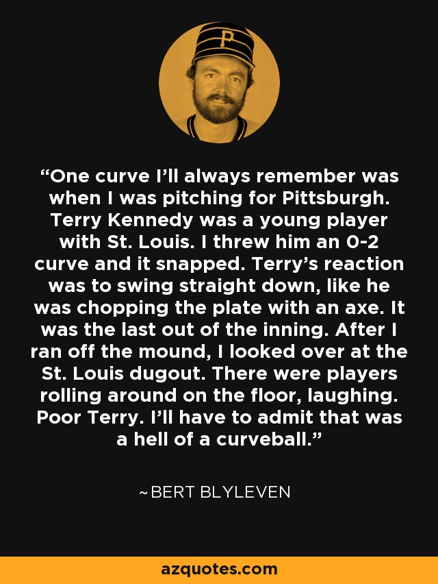 One curve I'll always remember was when I was pitching for Pittsburgh. Terry Kennedy was a young player with St. Louis. I threw him an 0-2 curve and it snapped. Terry's reaction was to swing straight down, like he was chopping the plate with an axe. It was the last out of the inning. After I ran off the mound, I looked over at the St. Louis dugout. There were players rolling around on the floor, laughing. Poor Terry. I'll have to admit that was a hell of a curveball. - Bert Blyleven