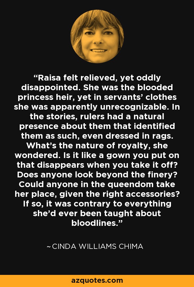 Raisa felt relieved, yet oddly disappointed. She was the blooded princess heir, yet in servants' clothes she was apparently unrecognizable. In the stories, rulers had a natural presence about them that identified them as such, even dressed in rags. What's the nature of royalty, she wondered. Is it like a gown you put on that disappears when you take it off? Does anyone look beyond the finery? Could anyone in the queendom take her place, given the right accessories? If so, it was contrary to everything she'd ever been taught about bloodlines. - Cinda Williams Chima