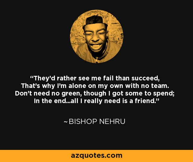 They'd rather see me fail than succeed, That's why I'm alone on my own with no team. Don't need no green, though I got some to spend; In the end...all I really need is a friend. - Bishop Nehru