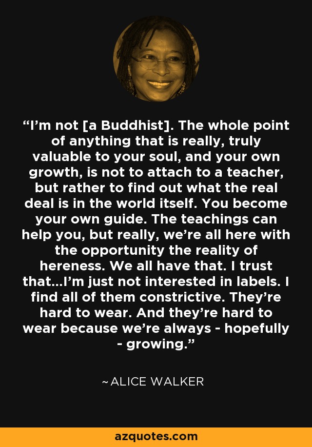 I'm not [a Buddhist]. The whole point of anything that is really, truly valuable to your soul, and your own growth, is not to attach to a teacher, but rather to find out what the real deal is in the world itself. You become your own guide. The teachings can help you, but really, we're all here with the opportunity the reality of hereness. We all have that. I trust that...I'm just not interested in labels. I find all of them constrictive. They're hard to wear. And they're hard to wear because we're always - hopefully - growing. - Alice Walker