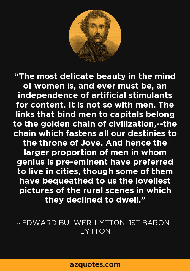 The most delicate beauty in the mind of women is, and ever must be, an independence of artificial stimulants for content. It is not so with men. The links that bind men to capitals belong to the golden chain of civilization,--the chain which fastens all our destinies to the throne of Jove. And hence the larger proportion of men in whom genius is pre-eminent have preferred to live in cities, though some of them have bequeathed to us the loveliest pictures of the rural scenes in which they declined to dwell. - Edward Bulwer-Lytton, 1st Baron Lytton