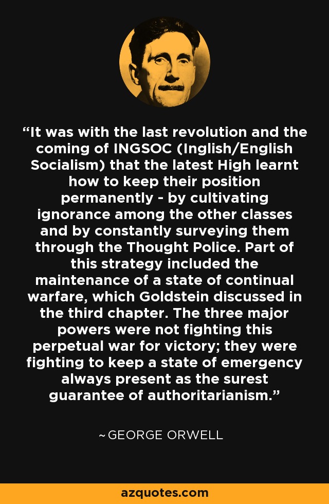 It was with the last revolution and the coming of INGSOC (Inglish/English Socialism) that the latest High learnt how to keep their position permanently - by cultivating ignorance among the other classes and by constantly surveying them through the Thought Police. Part of this strategy included the maintenance of a state of continual warfare, which Goldstein discussed in the third chapter. The three major powers were not fighting this perpetual war for victory; they were fighting to keep a state of emergency always present as the surest guarantee of authoritarianism. - George Orwell