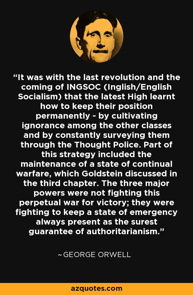 It was with the last revolution and the coming of INGSOC (Inglish/English Socialism) that the latest High learnt how to keep their position permanently - by cultivating ignorance among the other classes and by constantly surveying them through the Thought Police. Part of this strategy included the maintenance of a state of continual warfare, which Goldstein discussed in the third chapter. The three major powers were not fighting this perpetual war for victory; they were fighting to keep a state of emergency always present as the surest guarantee of authoritarianism. - George Orwell