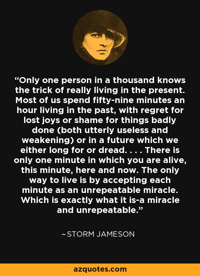 Only one person in a thousand knows the trick of really living in the present. Most of us spend fifty-nine minutes an hour living in the past, with regret for lost joys or shame for things badly done (both utterly useless and weakening) or in a future which we either long for or dread. . . . There is only one minute in which you are alive, this minute, here and now. The only way to live is by accepting each minute as an unrepeatable miracle. Which is exactly what it is-a miracle and unrepeatable. - Storm Jameson