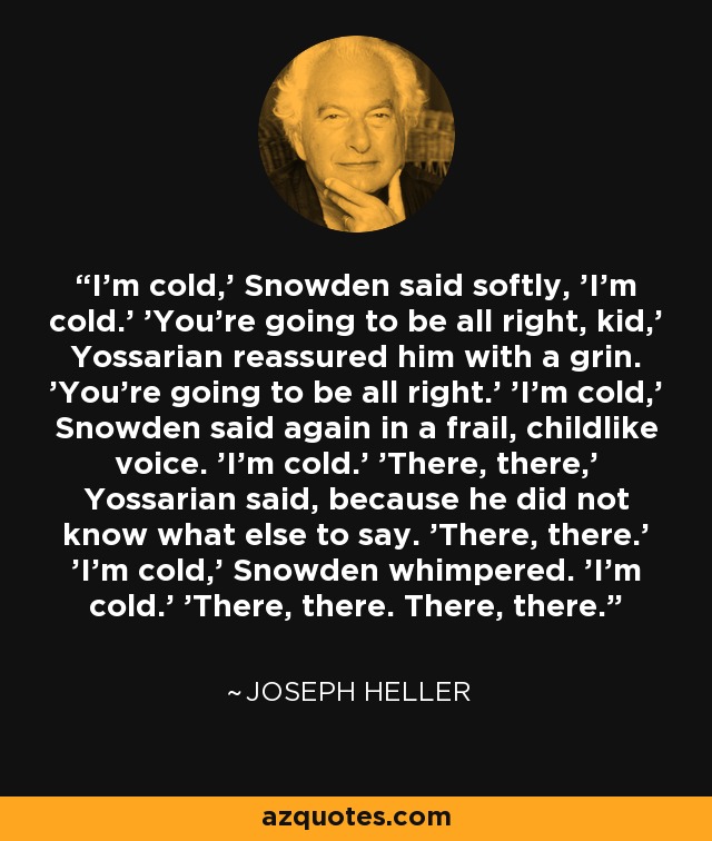 I’m cold,' Snowden said softly, 'I’m cold.' 'You’re going to be all right, kid,' Yossarian reassured him with a grin. 'You’re going to be all right.' 'I’m cold,' Snowden said again in a frail, childlike voice. 'I’m cold.' 'There, there,' Yossarian said, because he did not know what else to say. 'There, there.' 'I’m cold,' Snowden whimpered. 'I’m cold.' 'There, there. There, there. - Joseph Heller