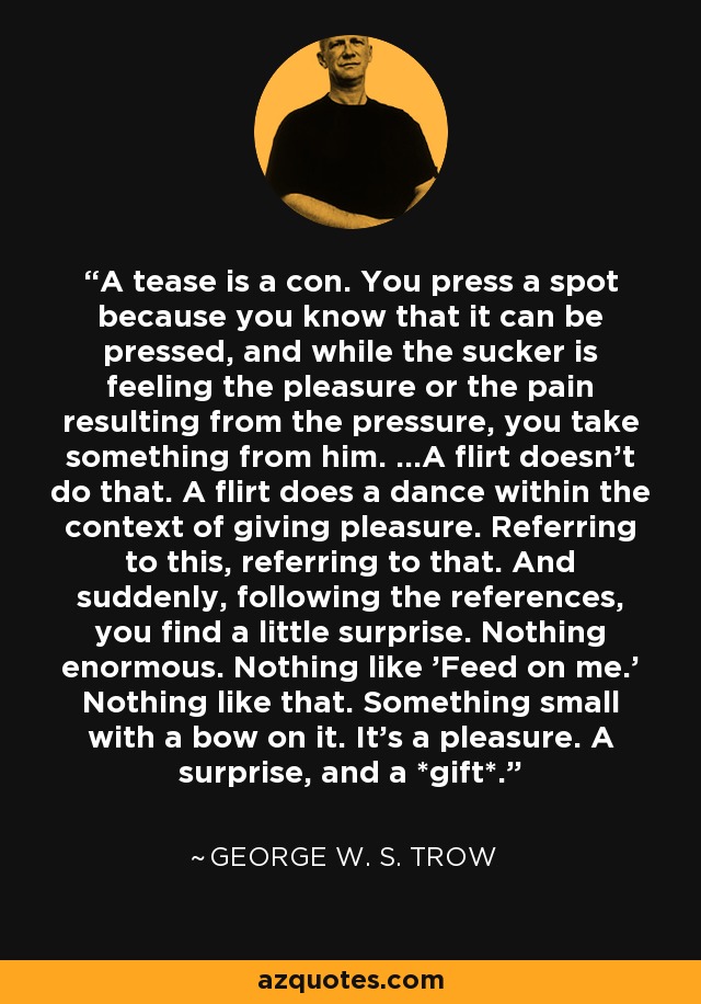 A tease is a con. You press a spot because you know that it can be pressed, and while the sucker is feeling the pleasure or the pain resulting from the pressure, you take something from him. ...A flirt doesn't do that. A flirt does a dance within the context of giving pleasure. Referring to this, referring to that. And suddenly, following the references, you find a little surprise. Nothing enormous. Nothing like 'Feed on me.' Nothing like that. Something small with a bow on it. It's a pleasure. A surprise, and a *gift*. - George W. S. Trow