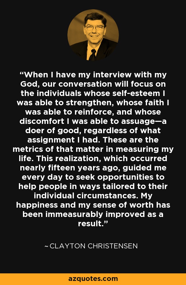 When I have my interview with my God, our conversation will focus on the individuals whose self-esteem I was able to strengthen, whose faith I was able to reinforce, and whose discomfort I was able to assuage—a doer of good, regardless of what assignment I had. These are the metrics of that matter in measuring my life. This realization, which occurred nearly fifteen years ago, guided me every day to seek opportunities to help people in ways tailored to their individual circumstances. My happiness and my sense of worth has been immeasurably improved as a result. - Clayton Christensen