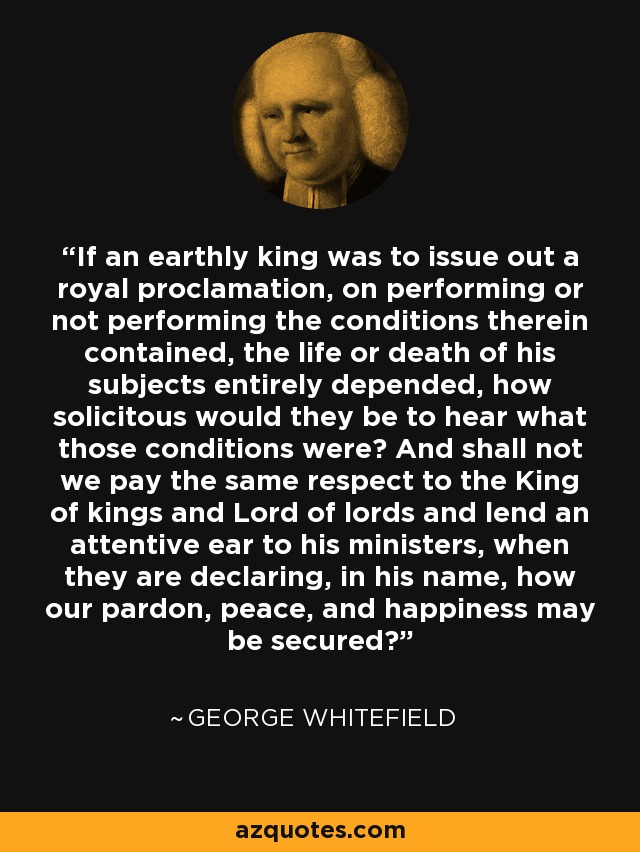If an earthly king was to issue out a royal proclamation, on performing or not performing the conditions therein contained, the life or death of his subjects entirely depended, how solicitous would they be to hear what those conditions were? And shall not we pay the same respect to the King of kings and Lord of lords and lend an attentive ear to his ministers, when they are declaring, in his name, how our pardon, peace, and happiness may be secured? - George Whitefield