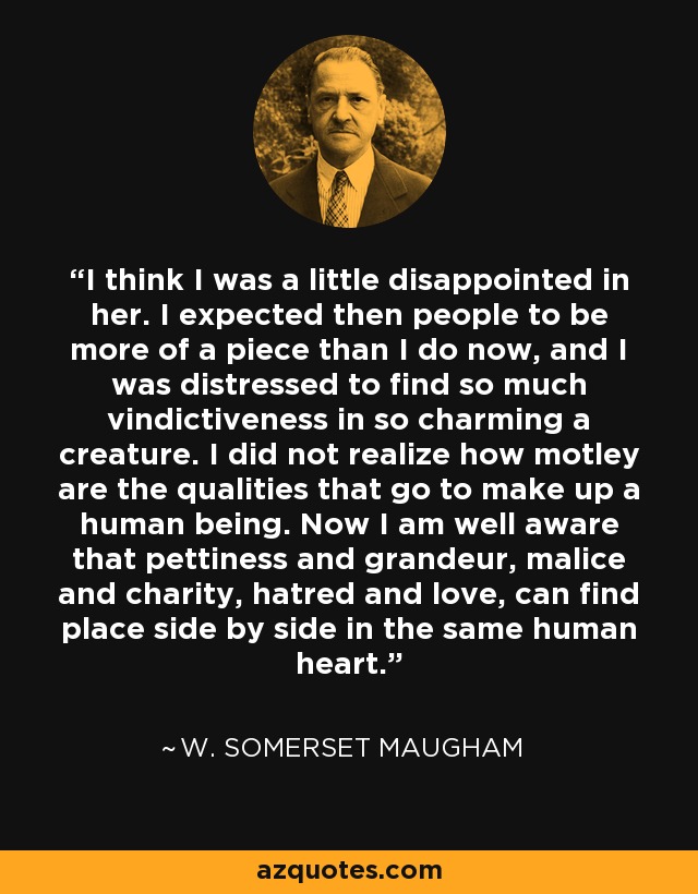 I think I was a little disappointed in her. I expected then people to be more of a piece than I do now, and I was distressed to find so much vindictiveness in so charming a creature. I did not realize how motley are the qualities that go to make up a human being. Now I am well aware that pettiness and grandeur, malice and charity, hatred and love, can find place side by side in the same human heart. - W. Somerset Maugham
