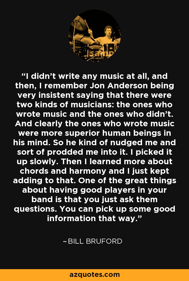 I didn't write any music at all, and then, I remember Jon Anderson being very insistent saying that there were two kinds of musicians: the ones who wrote music and the ones who didn't. And clearly the ones who wrote music were more superior human beings in his mind. So he kind of nudged me and sort of prodded me into it. I picked it up slowly. Then I learned more about chords and harmony and I just kept adding to that. One of the great things about having good players in your band is that you just ask them questions. You can pick up some good information that way. - Bill Bruford