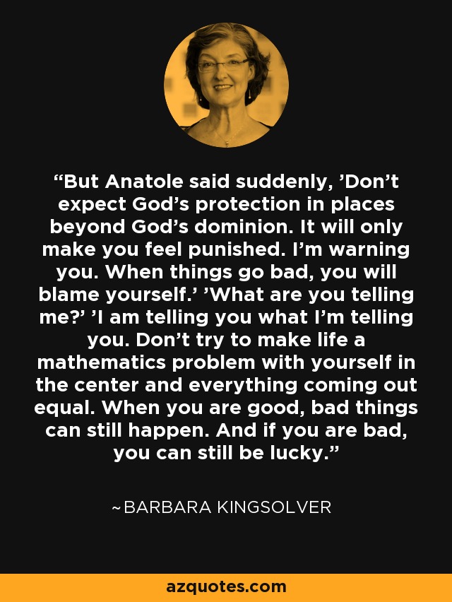 But Anatole said suddenly, 'Don't expect God's protection in places beyond God's dominion. It will only make you feel punished. I'm warning you. When things go bad, you will blame yourself.' 'What are you telling me?' 'I am telling you what I'm telling you. Don't try to make life a mathematics problem with yourself in the center and everything coming out equal. When you are good, bad things can still happen. And if you are bad, you can still be lucky. - Barbara Kingsolver