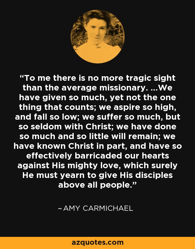 To me there is no more tragic sight than the average missionary. …We have given so much, yet not the one thing that counts; we aspire so high, and fall so low; we suffer so much, but so seldom with Christ; we have done so much and so little will remain; we have known Christ in part, and have so effectively barricaded our hearts against His mighty love, which surely He must yearn to give His disciples above all people. - Amy Carmichael