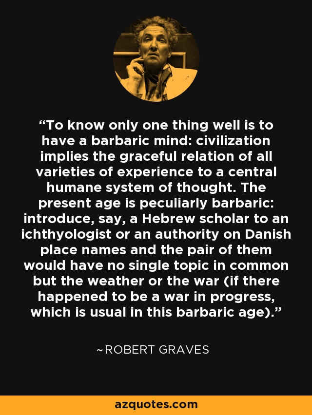 To know only one thing well is to have a barbaric mind: civilization implies the graceful relation of all varieties of experience to a central humane system of thought. The present age is peculiarly barbaric: introduce, say, a Hebrew scholar to an ichthyologist or an authority on Danish place names and the pair of them would have no single topic in common but the weather or the war (if there happened to be a war in progress, which is usual in this barbaric age). - Robert Graves