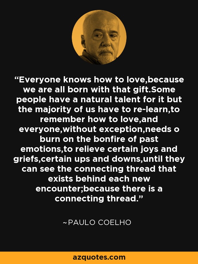 Everyone knows how to love,because we are all born with that gift.Some people have a natural talent for it but the majority of us have to re-learn,to remember how to love,and everyone,without exception,needs o burn on the bonfire of past emotions,to relieve certain joys and griefs,certain ups and downs,until they can see the connecting thread that exists behind each new encounter;because there is a connecting thread. - Paulo Coelho