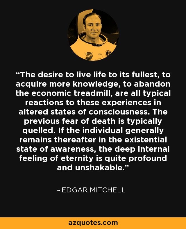 The desire to live life to its fullest, to acquire more knowledge, to abandon the economic treadmill, are all typical reactions to these experiences in altered states of consciousness. The previous fear of death is typically quelled. If the individual generally remains thereafter in the existential state of awareness, the deep internal feeling of eternity is quite profound and unshakable. - Edgar Mitchell