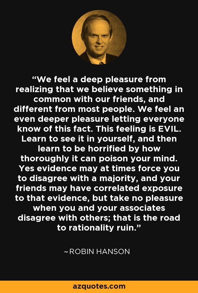 We feel a deep pleasure from realizing that we believe something in common with our friends, and different from most people. We feel an even deeper pleasure letting everyone know of this fact. This feeling is EVIL. Learn to see it in yourself, and then learn to be horrified by how thoroughly it can poison your mind. Yes evidence may at times force you to disagree with a majority, and your friends may have correlated exposure to that evidence, but take no pleasure when you and your associates disagree with others; that is the road to rationality ruin. - Robin Hanson