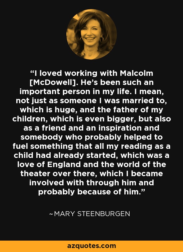 I loved working with Malcolm [McDowell]. He's been such an important person in my life. I mean, not just as someone I was married to, which is huge, and the father of my children, which is even bigger, but also as a friend and an inspiration and somebody who probably helped to fuel something that all my reading as a child had already started, which was a love of England and the world of the theater over there, which I became involved with through him and probably because of him. - Mary Steenburgen