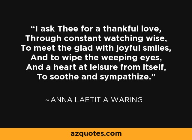 I ask Thee for a thankful love, Through constant watching wise, To meet the glad with joyful smiles, And to wipe the weeping eyes, And a heart at leisure from itself, To soothe and sympathize. - Anna Laetitia Waring