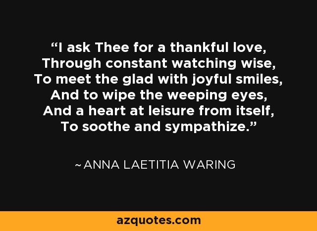 I ask Thee for a thankful love, Through constant watching wise, To meet the glad with joyful smiles, And to wipe the weeping eyes, And a heart at leisure from itself, To soothe and sympathize. - Anna Laetitia Waring