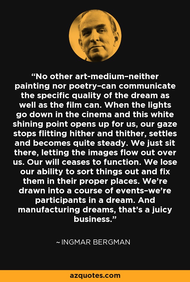 No other art-medium–neither painting nor poetry–can communicate the specific quality of the dream as well as the film can. When the lights go down in the cinema and this white shining point opens up for us, our gaze stops flitting hither and thither, settles and becomes quite steady. We just sit there, letting the images flow out over us. Our will ceases to function. We lose our ability to sort things out and fix them in their proper places. We're drawn into a course of events–we're participants in a dream. And manufacturing dreams, that's a juicy business. - Ingmar Bergman