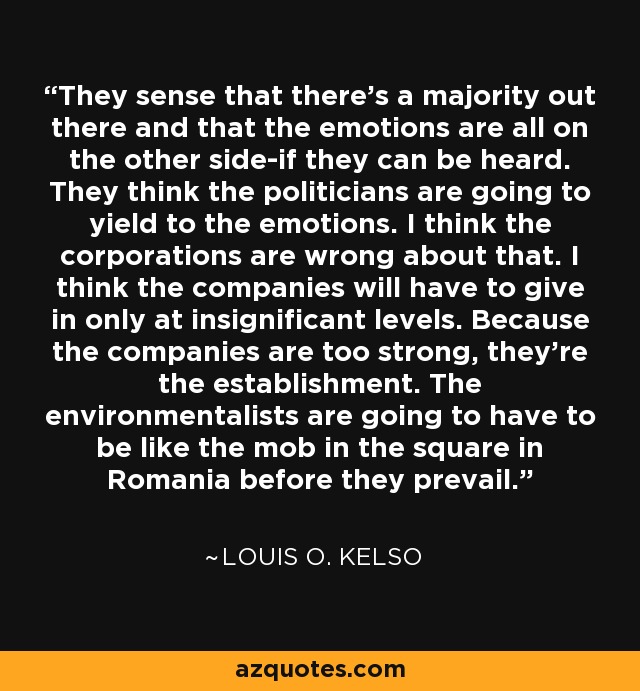 They sense that there's a majority out there and that the emotions are all on the other side-if they can be heard. They think the politicians are going to yield to the emotions. I think the corporations are wrong about that. I think the companies will have to give in only at insignificant levels. Because the companies are too strong, they're the establishment. The environmentalists are going to have to be like the mob in the square in Romania before they prevail. - Louis O. Kelso