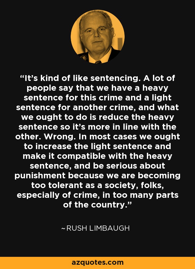 It's kind of like sentencing. A lot of people say that we have a heavy sentence for this crime and a light sentence for another crime, and what we ought to do is reduce the heavy sentence so it's more in line with the other. Wrong. In most cases we ought to increase the light sentence and make it compatible with the heavy sentence, and be serious about punishment because we are becoming too tolerant as a society, folks, especially of crime, in too many parts of the country. - Rush Limbaugh